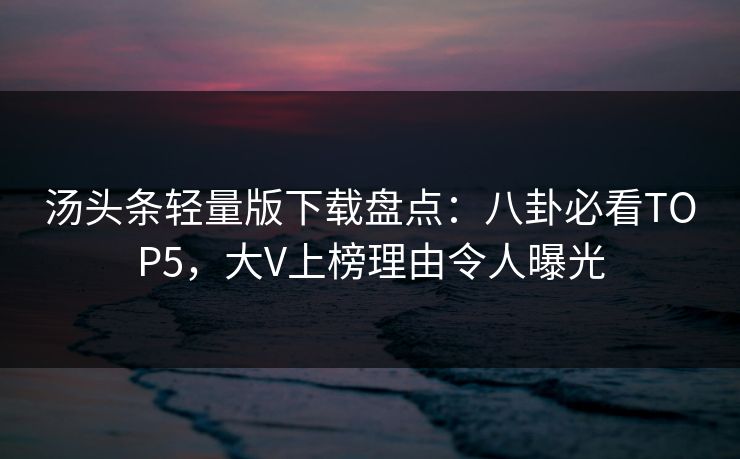 汤头条轻量版下载盘点：八卦必看TOP5，大V上榜理由令人曝光