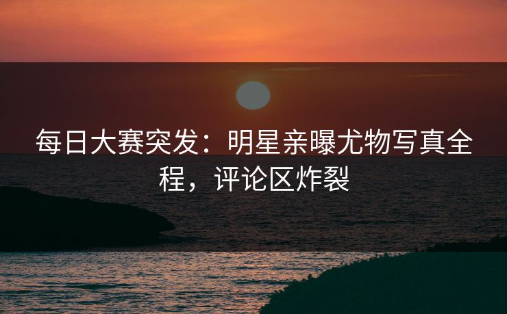 每日大赛突发：明星亲曝尤物写真全程，评论区炸裂