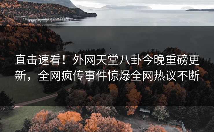 直击速看！外网天堂八卦今晚重磅更新，全网疯传事件惊爆全网热议不断