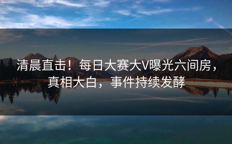 清晨直击！每日大赛大V曝光六间房，真相大白，事件持续发酵