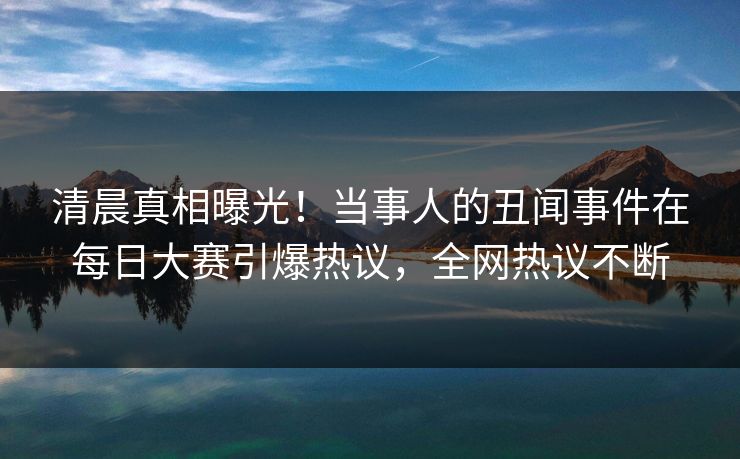 清晨真相曝光！当事人的丑闻事件在每日大赛引爆热议，全网热议不断