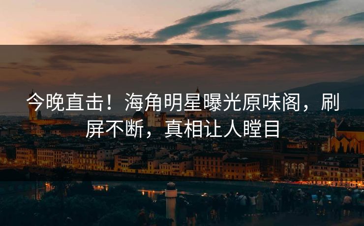 今晚直击！海角明星曝光原味阁，刷屏不断，真相让人瞠目