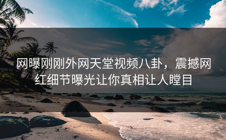 网曝刚刚外网天堂视频八卦，震撼网红细节曝光让你真相让人瞠目
