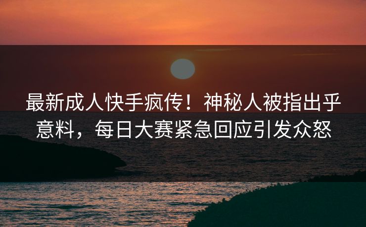 最新成人快手疯传！神秘人被指出乎意料，每日大赛紧急回应引发众怒