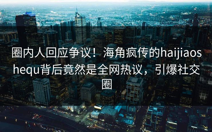 圈内人回应争议！海角疯传的haijiaoshequ背后竟然是全网热议，引爆社交圈