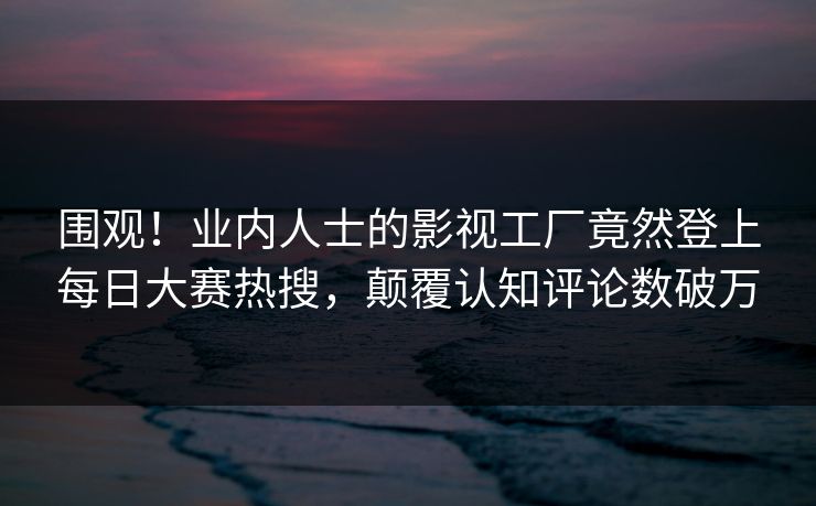 围观！业内人士的影视工厂竟然登上每日大赛热搜，颠覆认知评论数破万
