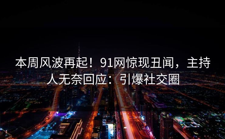 本周风波再起！91网惊现丑闻，主持人无奈回应：引爆社交圈
