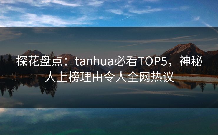 探花盘点：tanhua必看TOP5，神秘人上榜理由令人全网热议