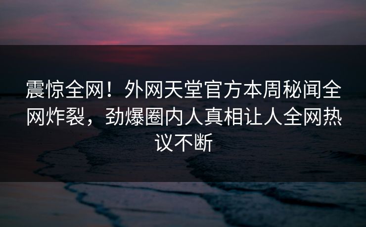 震惊全网！外网天堂官方本周秘闻全网炸裂，劲爆圈内人真相让人全网热议不断