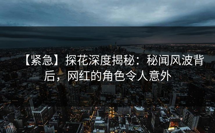 【紧急】探花深度揭秘：秘闻风波背后，网红的角色令人意外