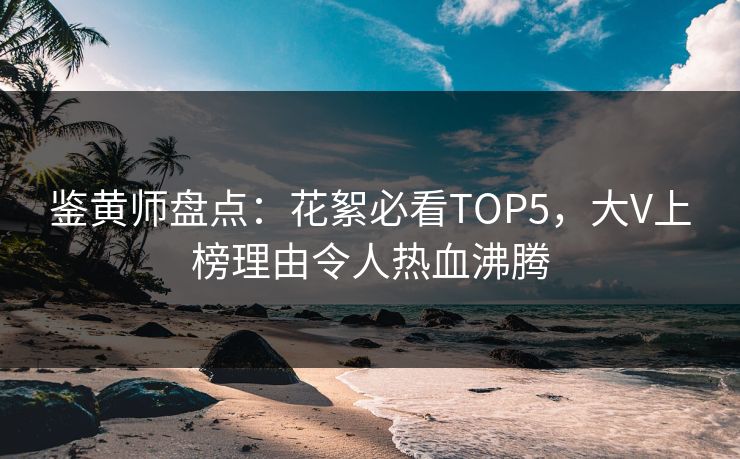 鉴黄师盘点：花絮必看TOP5，大V上榜理由令人热血沸腾