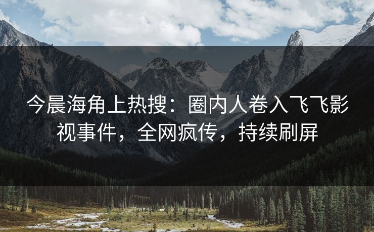 今晨海角上热搜：圈内人卷入飞飞影视事件，全网疯传，持续刷屏