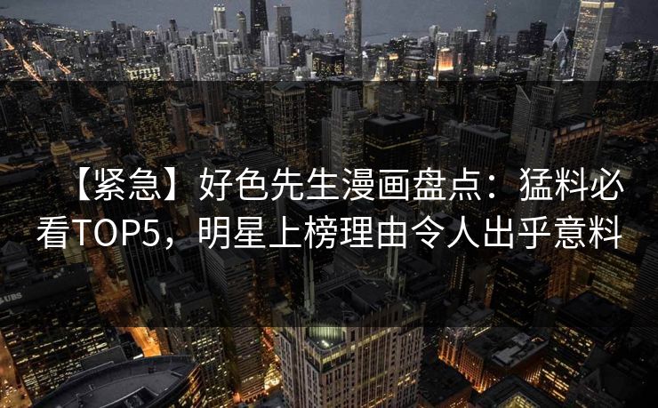 【紧急】好色先生漫画盘点：猛料必看TOP5，明星上榜理由令人出乎意料