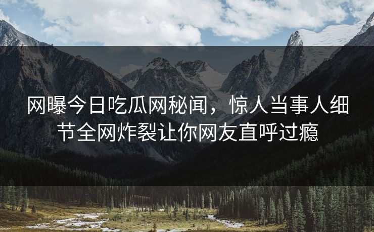 网曝今日吃瓜网秘闻，惊人当事人细节全网炸裂让你网友直呼过瘾