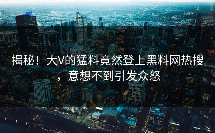 揭秘！大V的猛料竟然登上黑料网热搜，意想不到引发众怒