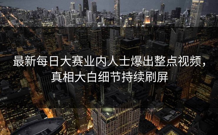 最新每日大赛业内人士爆出整点视频，真相大白细节持续刷屏