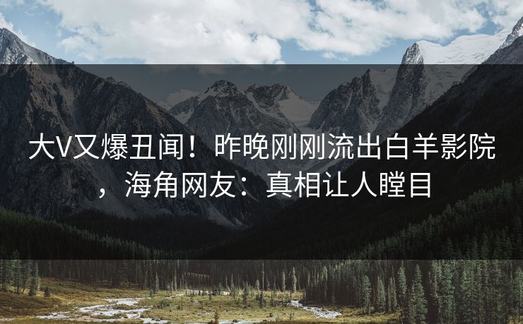 大V又爆丑闻！昨晚刚刚流出白羊影院，海角网友：真相让人瞠目