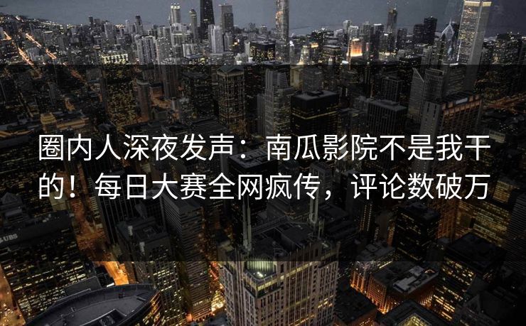 圈内人深夜发声：南瓜影院不是我干的！每日大赛全网疯传，评论数破万