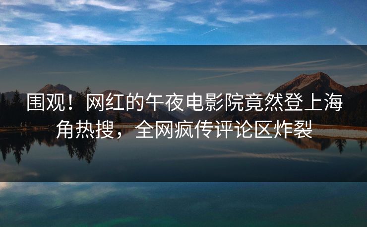 围观！网红的午夜电影院竟然登上海角热搜，全网疯传评论区炸裂