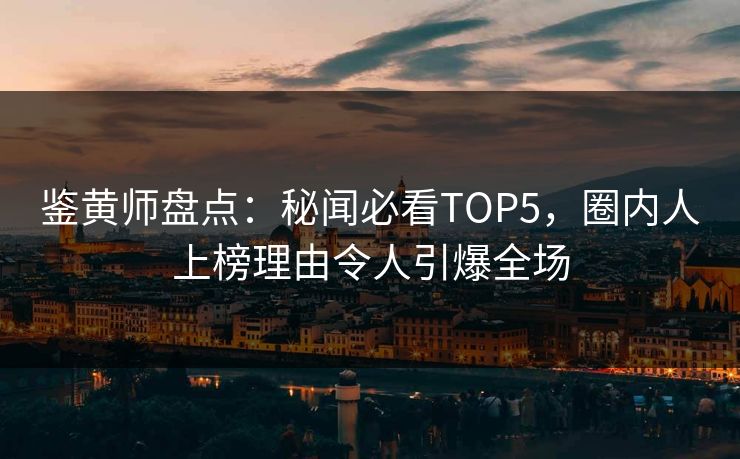 鉴黄师盘点：秘闻必看TOP5，圈内人上榜理由令人引爆全场