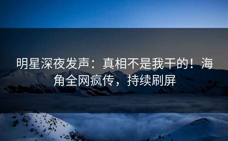 明星深夜发声：真相不是我干的！海角全网疯传，持续刷屏