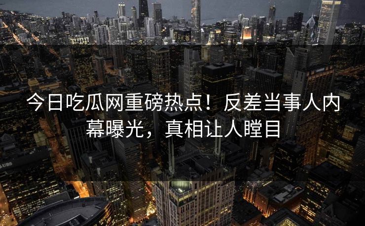 今日吃瓜网重磅热点！反差当事人内幕曝光，真相让人瞠目