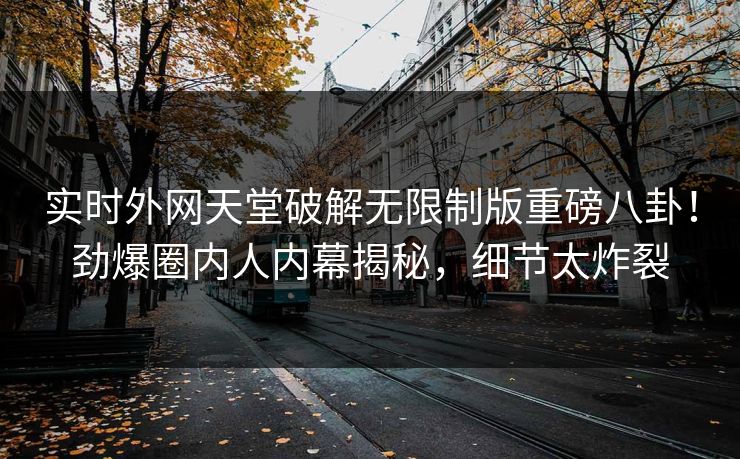 实时外网天堂破解无限制版重磅八卦！劲爆圈内人内幕揭秘，细节太炸裂