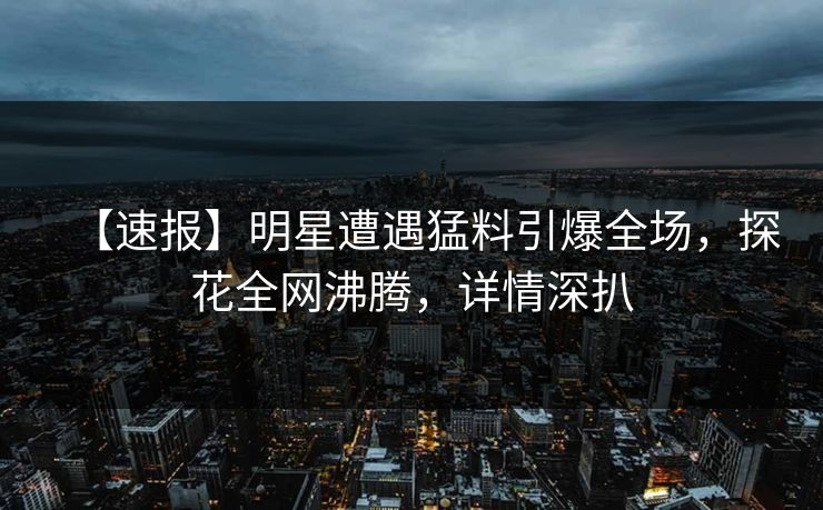 【速报】明星遭遇猛料引爆全场，探花全网沸腾，详情深扒