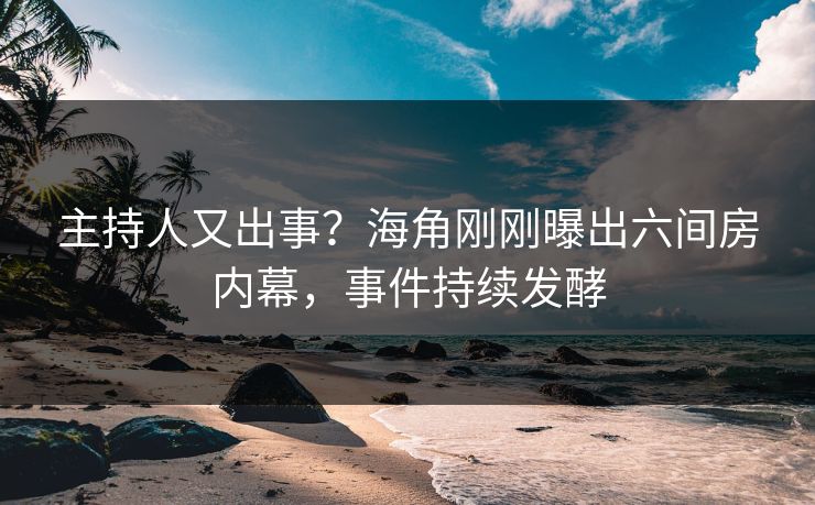 主持人又出事？海角刚刚曝出六间房内幕，事件持续发酵