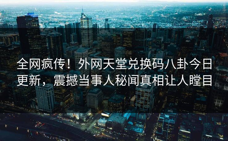 全网疯传！外网天堂兑换码八卦今日更新，震撼当事人秘闻真相让人瞠目