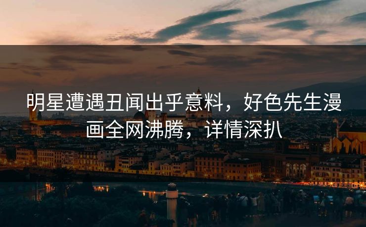 明星遭遇丑闻出乎意料，好色先生漫画全网沸腾，详情深扒
