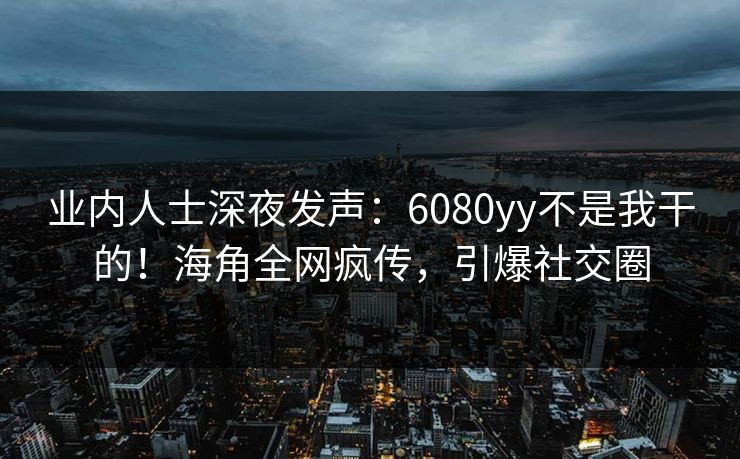 业内人士深夜发声：6080yy不是我干的！海角全网疯传，引爆社交圈