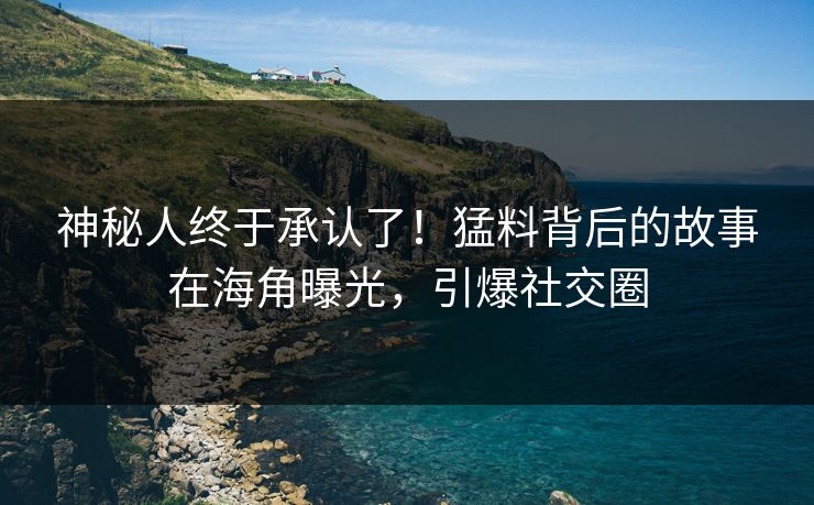 神秘人终于承认了！猛料背后的故事在海角曝光，引爆社交圈