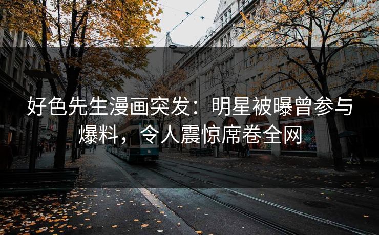 好色先生漫画突发：明星被曝曾参与爆料，令人震惊席卷全网