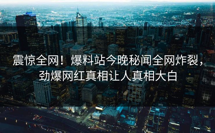 震惊全网！爆料站今晚秘闻全网炸裂，劲爆网红真相让人真相大白