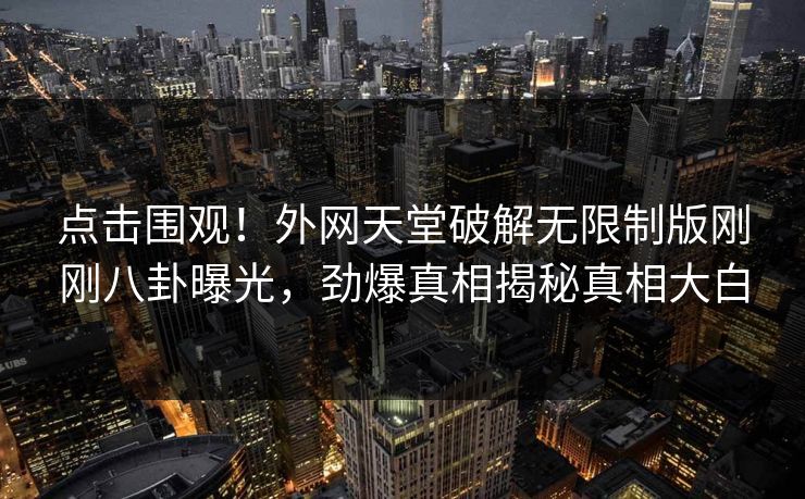 点击围观！外网天堂破解无限制版刚刚八卦曝光，劲爆真相揭秘真相大白