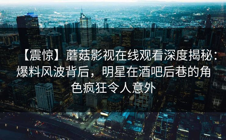 【震惊】蘑菇影视在线观看深度揭秘：爆料风波背后，明星在酒吧后巷的角色疯狂令人意外