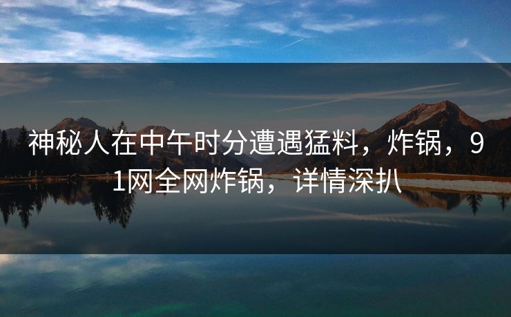 神秘人在中午时分遭遇猛料，炸锅，91网全网炸锅，详情深扒