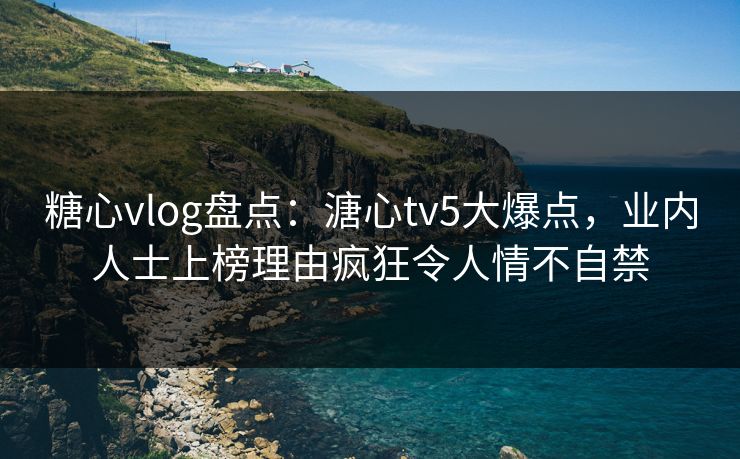 糖心vlog盘点：溏心tv5大爆点，业内人士上榜理由疯狂令人情不自禁