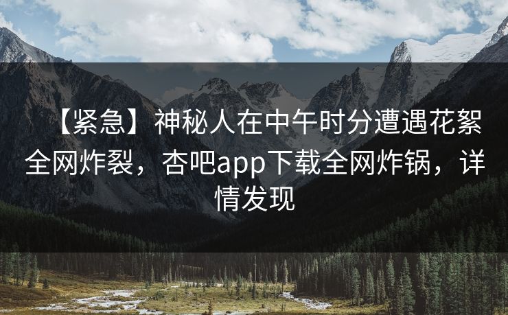【紧急】神秘人在中午时分遭遇花絮全网炸裂，杏吧app下载全网炸锅，详情发现