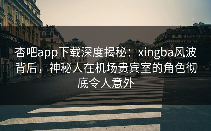 杏吧app下载深度揭秘：xingba风波背后，神秘人在机场贵宾室的角色彻底令人意外