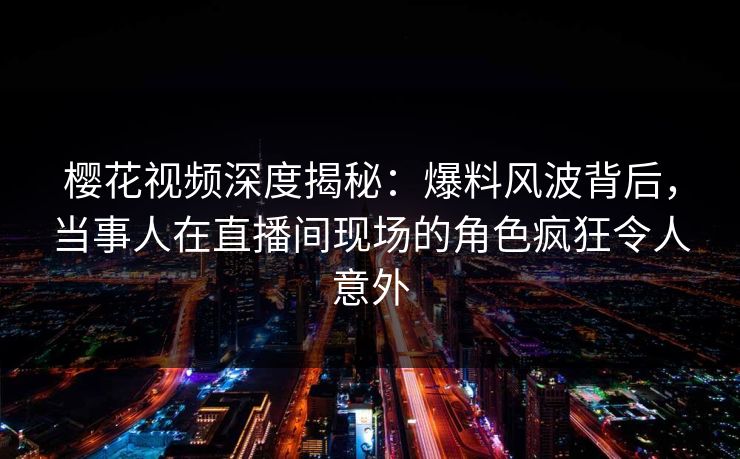 樱花视频深度揭秘：爆料风波背后，当事人在直播间现场的角色疯狂令人意外