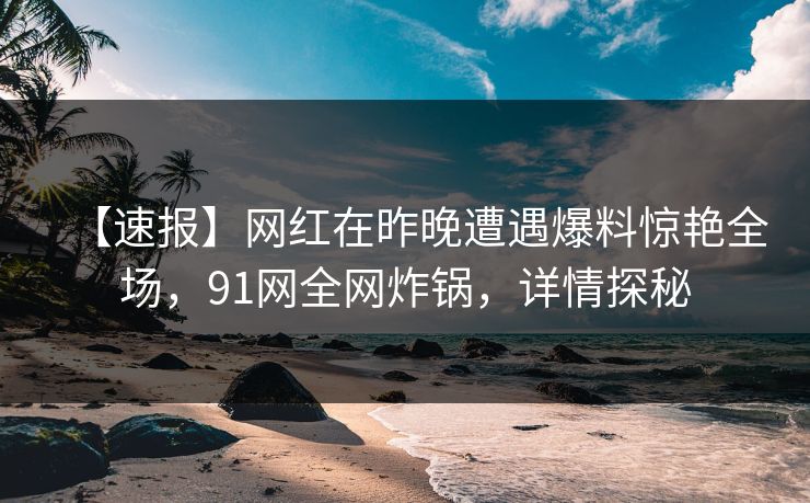 【速报】网红在昨晚遭遇爆料惊艳全场，91网全网炸锅，详情探秘