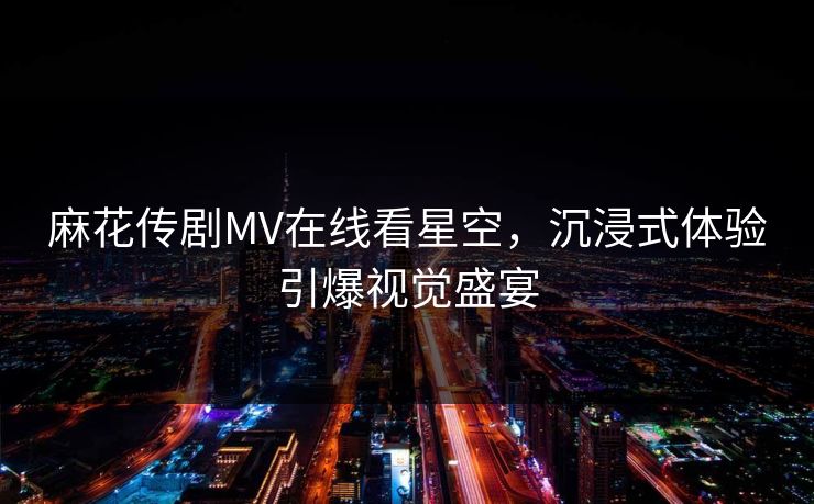 麻花传剧MV在线看星空，沉浸式体验引爆视觉盛宴