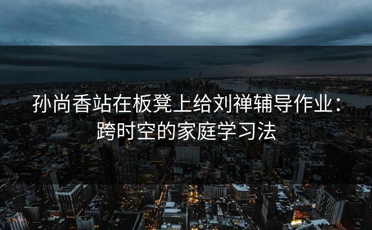 孙尚香站在板凳上给刘禅辅导作业：跨时空的家庭学习法