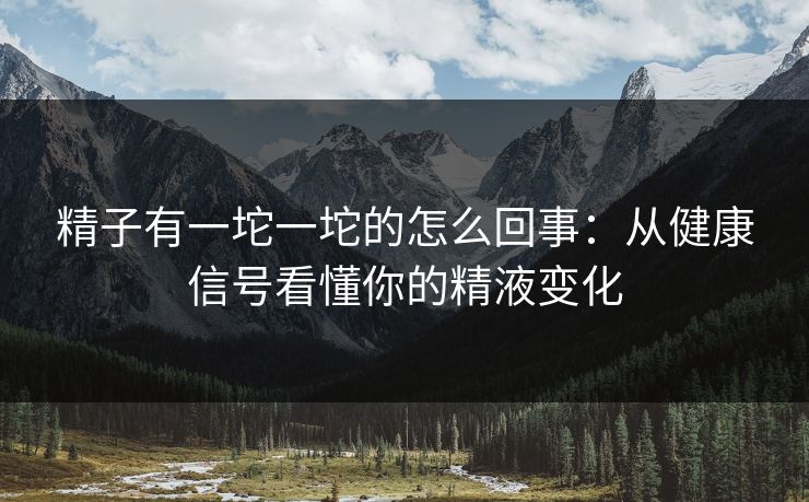 精子有一坨一坨的怎么回事：从健康信号看懂你的精液变化