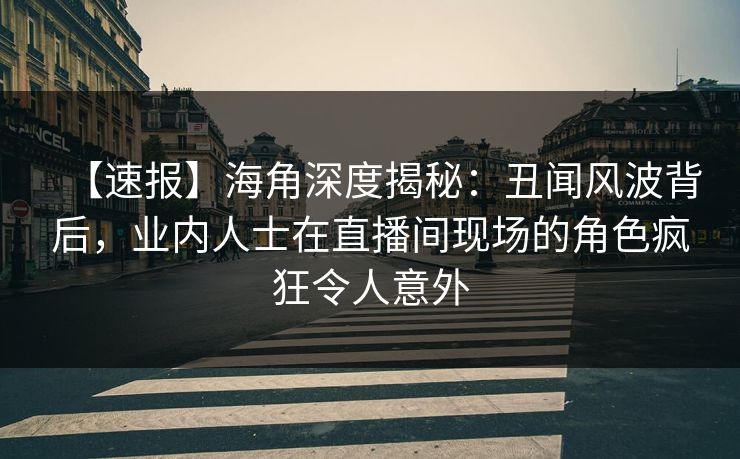 【速报】海角深度揭秘：丑闻风波背后，业内人士在直播间现场的角色疯狂令人意外