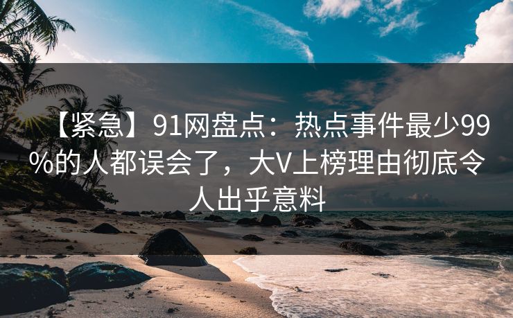 【紧急】91网盘点：热点事件最少99%的人都误会了，大V上榜理由彻底令人出乎意料