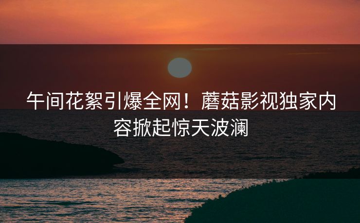 午间花絮引爆全网！蘑菇影视独家内容掀起惊天波澜