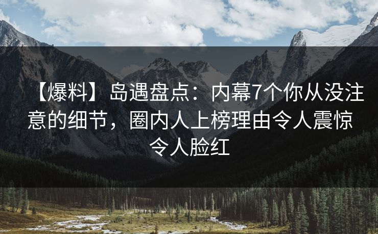 【爆料】岛遇盘点：内幕7个你从没注意的细节，圈内人上榜理由令人震惊令人脸红